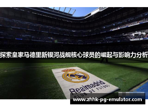 探索皇家马德里新银河战舰核心球员的崛起与影响力分析