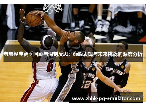 老詹经典赛季回顾与深刻反思：巅峰表现与未来挑战的深度分析
