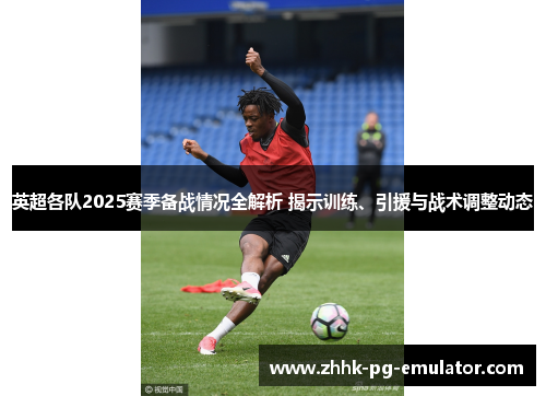 英超各队2025赛季备战情况全解析 揭示训练、引援与战术调整动态