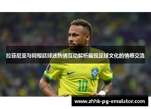 拉菲尼亚与阿根廷球迷热情互动解析展现足球文化的情感交流