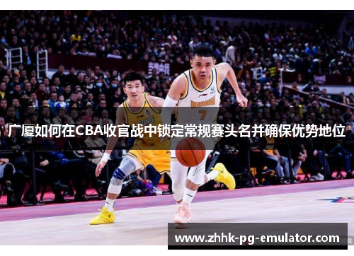 广厦如何在CBA收官战中锁定常规赛头名并确保优势地位