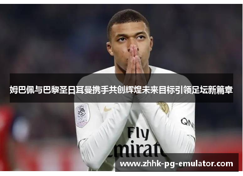 姆巴佩与巴黎圣日耳曼携手共创辉煌未来目标引领足坛新篇章