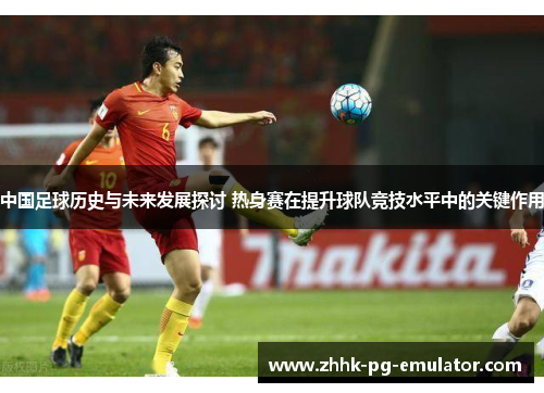 中国足球历史与未来发展探讨 热身赛在提升球队竞技水平中的关键作用