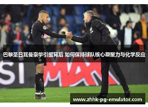 巴黎圣日耳曼豪华引援背后 如何保持球队核心凝聚力与化学反应