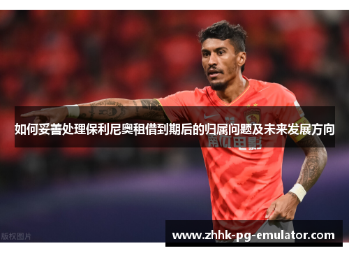 如何妥善处理保利尼奥租借到期后的归属问题及未来发展方向