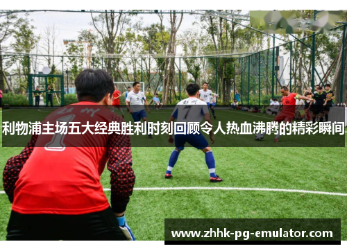 利物浦主场五大经典胜利时刻回顾令人热血沸腾的精彩瞬间