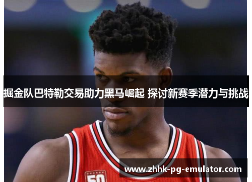 掘金队巴特勒交易助力黑马崛起 探讨新赛季潜力与挑战