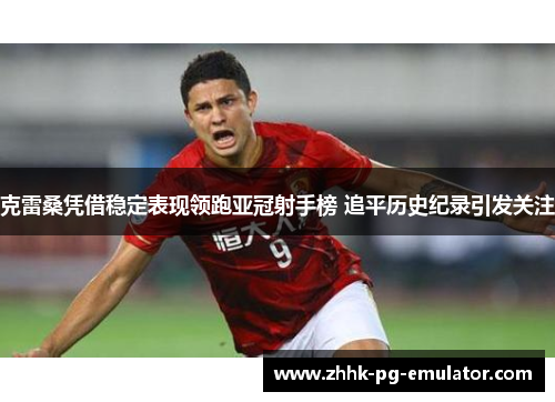 克雷桑凭借稳定表现领跑亚冠射手榜 追平历史纪录引发关注