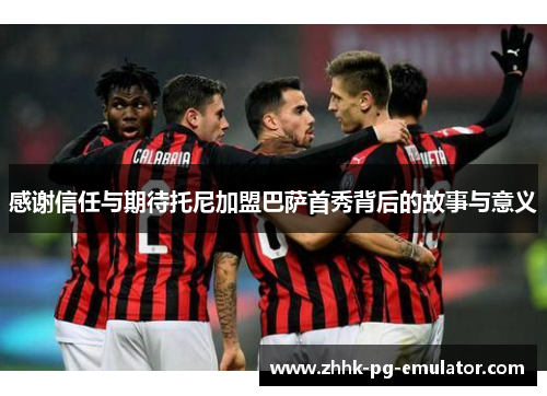 感谢信任与期待托尼加盟巴萨首秀背后的故事与意义