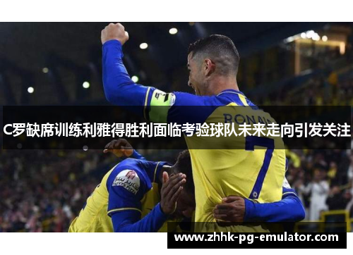 C罗缺席训练利雅得胜利面临考验球队未来走向引发关注