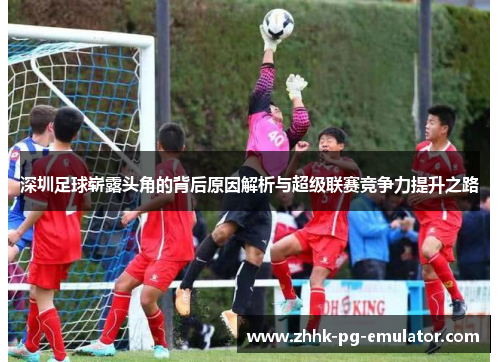 深圳足球崭露头角的背后原因解析与超级联赛竞争力提升之路