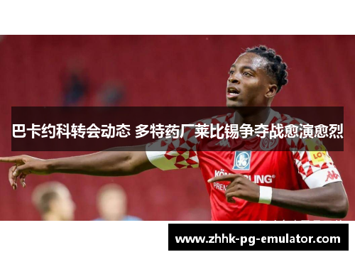 巴卡约科转会动态 多特药厂莱比锡争夺战愈演愈烈