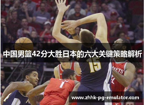 中国男篮42分大胜日本的六大关键策略解析