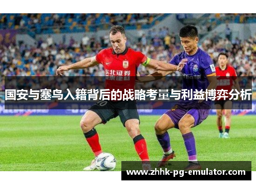 国安与塞鸟入籍背后的战略考量与利益博弈分析