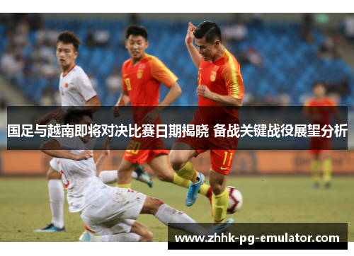 国足与越南即将对决比赛日期揭晓 备战关键战役展望分析