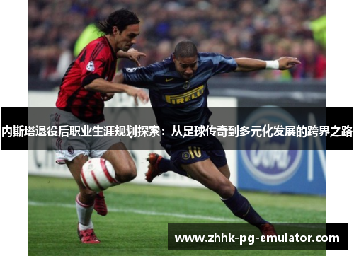 内斯塔退役后职业生涯规划探索：从足球传奇到多元化发展的跨界之路