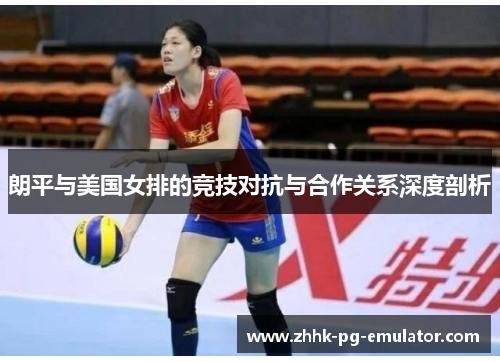 朗平与美国女排的竞技对抗与合作关系深度剖析
