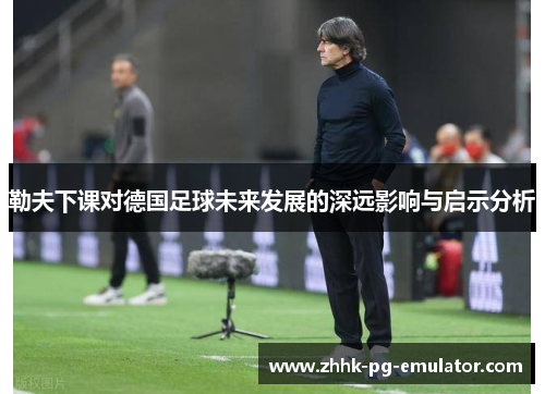 勒夫下课对德国足球未来发展的深远影响与启示分析