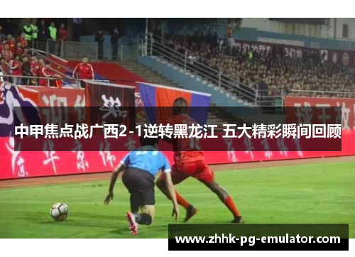 中甲焦点战广西2-1逆转黑龙江 五大精彩瞬间回顾