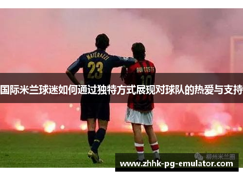 国际米兰球迷如何通过独特方式展现对球队的热爱与支持