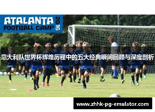 意大利队世界杯辉煌历程中的五大经典瞬间回顾与深度剖析