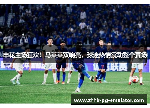 申花主场狂欢！马莱莱双响亮，球迷热情震动整个赛场