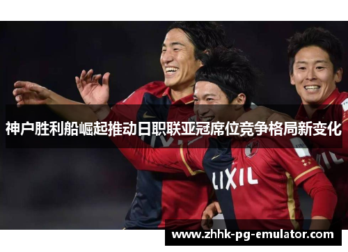 神户胜利船崛起推动日职联亚冠席位竞争格局新变化