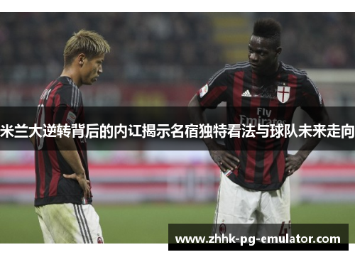米兰大逆转背后的内讧揭示名宿独特看法与球队未来走向