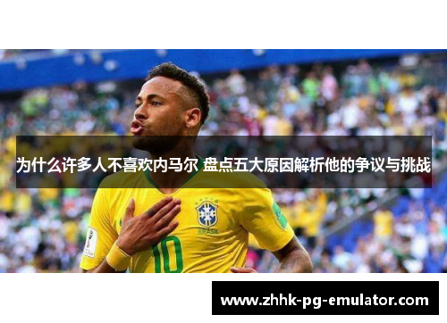 为什么许多人不喜欢内马尔 盘点五大原因解析他的争议与挑战