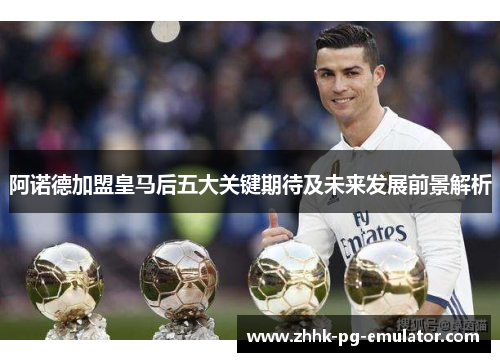 阿诺德加盟皇马后五大关键期待及未来发展前景解析