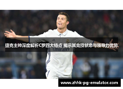 捷克主帅深度解析C罗四大特点 揭示其竞技状态与领导力优势