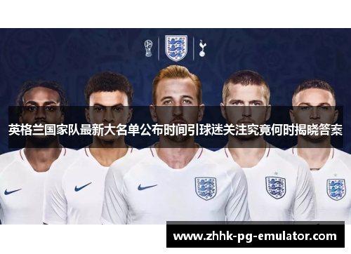 英格兰国家队最新大名单公布时间引球迷关注究竟何时揭晓答案