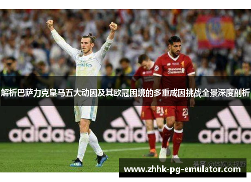 解析巴萨力克皇马五大动因及其欧冠困境的多重成因挑战全景深度剖析