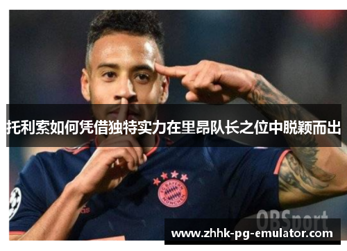 托利索如何凭借独特实力在里昂队长之位中脱颖而出