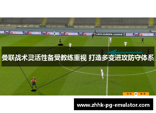 曼联战术灵活性备受教练重视 打造多变进攻防守体系