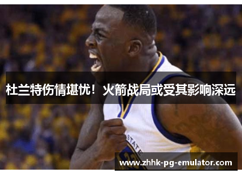 杜兰特伤情堪忧！火箭战局或受其影响深远