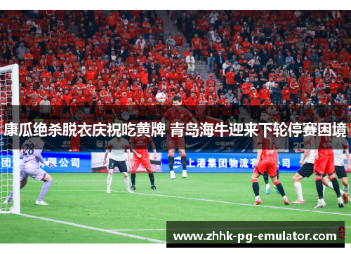 康瓜绝杀脱衣庆祝吃黄牌 青岛海牛迎来下轮停赛困境