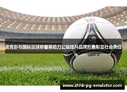 皮克参与国际足球慈善赛助力公益提升品牌形象彰显社会责任